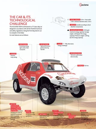 11
THE CAR  ITS
TECHNOLOGICAL
CHALLENGE
The ACCIONA 100% EcoPowered is a T1 class rally car
designed in accordance with all the FIA/ASO technical
and safety regulations, being the first fully electric car
to compete in the Dakar.
Its main features are as follows:
• SOLAR PANEL:
High-performance
panel producing
100 Wh.
• TOTAL LENGTH: 5.05 m. Total width:
2.18 m. Distance between axles: 3.16 m.
• HEIGHT: (variable according to shock
absorber compression).
• MAXIMUM WEIGHT: 2,550 kg (at
maximum energy capacity). Average
weight: 2,100 kg (at 75% energy
capacity). Minimum weight: 1,250 kg
(at 25% energy capacity).
• BATTERY
RECHARGING
SYSTEMS USING
THE ELECTRICITY
NETWORK: domestic
charging port (220 V),
industrial connection
(400 V) and fast
recharging system
(50 kW).
• BATTERIES: 140
kW/h lithium-ion
batteries in 4
removable packs.
• ENERGY
SYSTEM: range
of 350 km in race
conditions.
• CHASSIS:
Chrome-
moly tubing.
• MOTOR:
Synchronous
electric,
producing 220
kW (300 hp)
at 6,000 rpm.
•TORQUE: 700 Nm.
• ENERGY
CONSUMPTION
(KWH): from 20
to 45 kWh/100 Km
(according to type
of terrain).
• CO2
EMISSIONS
IN RACE:
0 gr.
• BODYWORK:
Extremely strong,
light carbon-fiber
composite.
• MAXIMUM SPEED:
150 km/h, self-limited
electronically.
• CLASS: T1 - “NRJ-Alternative
Energy Challenge”.
 
