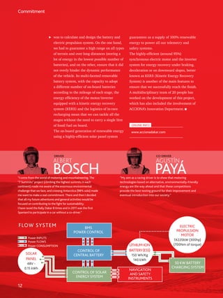 12
Commitment
was to calculate and design the battery and
electric propulsion system. On the one hand,
we had to guarantee a high range on all types
of terrain and over long distances (storing a
lot of energy in the lowest possible number of
batteries), and on the other, ensure that it did
not overly hinder the dynamic performance
of the vehicle. Its multi-faceted removable
battery system, with the capacity to adopt
a different number of on-board batteries
according to the mileage of each stage, the
energy efficiency of the motor/inverter
equipped with a kinetic energy recovery
system (KERS) and the logistics of in-race
recharging mean that we can tackle all the
stages without the need to carry a single litre
of fossil fuel on board.
The on-board generation of renewable energy
using a highly-efficient solar panel system
guarantees us a supply of 100% renewable
energy to power all our telemetry and
safety systems.
The highly-efficient (around 95%)
synchronous electric motor and the inverter
system for energy recovery under braking,
deceleration or on downward slopes, better
known as KERS (Kinetic Energy Recovery
System) is another of the main features to
ensure that we successfully reach the finish.
A multidisciplinary team of 20 people has
worked on the development of this project,
which has also included the involvement of
ACCIONA’s Innovation Department.
ONLINE INFO
www.accionadakar.com
BOSCH PAYÁ
ALBERT AGUSTÍN
DRIVER CO-DRIVER
“I come from the world of motoring and mountaineering. The
“7 Summits” project (climbing the highest summits in each
continent) made me aware of the enormous environmental
challenge that we face, and crossing Antarctica (98% solo) made
me want to make a real commitment. There and then I decided
that all my future adventures and general activities would be
focused on contributing to the fight for sustainability.
I have raced the Rally Dakar 8 times and in 2011 was the first
Spaniard to participate in a car without a co-driver.”
“My aim as a racing driver is to show that motoring
technologies based on alternative, environmentally-friendly
energy are the way ahead and that these competitions
provide the best testing ground for their improvement and
eventual introduction into our society.”
FLOW SYSTEM BMS
POWER CONTROL
CONTROL OF
CENTRAL BATTERY
CONTROL OF SOLAR
ENERGY SYSTEM
NAVIGATION
AND SAFETY
INSTRUMENTS
50 KW BATTERY
CHARGING SYSTEM
SOLAR
PANEL
48V -
0.15 kWh
LITHIUM-ION
BATTERY(ESS)
150 Wh/Kg
140 kWh
ELECTRIC
PROPULSION
MOTOR
1X220kW (300hp)
(700Nm of torque)
Power INPUTS
Power FLOWS
Power CONSUMPTION
 