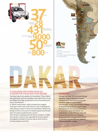 13
The Dakar Rally is the creation of a true pioneer, Thierry Sabine.
After getting lost with his motorbike in the Libyan desert during
the Abidjan-Nice Rally, he returned to France fascinated by the
desert and adventure.
In 1978 he created what is today considered the toughest
motorsport event in the world, with the motto A challenge for
those who go, a dream for those who stay behind. Thanks to his
strong conviction and a touch of madness typical of all the best
ideas, the project quickly became a success.
After 30 years traveling around the African continent, in 2008,
the only year in which it was suspended for security reasons,
the organisers decided to move the rally to South America,
primarily Argentina and Chile.
YEARS
COUNTRIES
CROSSED
KM TO BE COVERED
IN 2015
PARTICIPATING
VEHICLES IN 2014
TEMPERATURES
OF ALMOST
STAGES
UP TO KM LONG
This year, the Dakar 2015 will travel through
Argentina, Chile and Bolivia in an event
including several new features such as the
marathon stages for all participants.
Over two days’ racing, the participants will not
be allowed to be assisted by support teams
and will have to carry out any maintenance
or mechanical repairs themselves. It is
undoubtedly an added difficulty which will
increase the importance of strategy for
teams and drivers. This year there will also
be separate routes for different categories,
including alternate rest days.
DAKAR 2015
A CHALLENGE FOR THOSE WHO GO,
A DREAM FOR THOSE WHO STAY BEHIND
/ 37th race
// 7th race in South America
/// 13 stages
////3countries:Argentina,ChileandBolivia
///// 9,000 kilometers
 