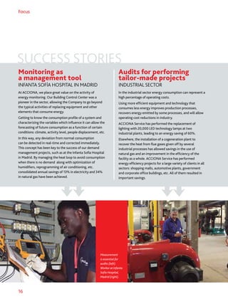 16
Focus
Monitoring as
a management tool
INFANTA SOFÍA HOSPITAL IN MADRID
At ACCIONA, we place great value on the activity of
energy monitoring. Our Building Control Center was a
pioneer in the sector, allowing the Company to go beyond
the typical activities of replacing equipment and other
elements that consume energy.
Getting to know the consumption profile of a system and
characterizing the variables which influence it can allow the
forecasting of future consumption as a function of certain
conditions: climate, activity level, people displacement, etc.
In this way, any deviation from normal consumption
can be detected in real-time and corrected immediately.
This concept has been key to the success of our demand
management projects, such as at the Infanta Sofía Hospital
in Madrid. By managing the heat loop to avoid consumption
when there is no demand along with optimization of
humidifiers, reprogramming of air conditioning, etc.
consolidated annual savings of 13% in electricity and 34%
in natural gas have been achieved.
Audits for performing
tailor-made projects
INDUSTRIAL SECTOR
In the industrial sector energy consumption can represent a
high percentage of operating costs.
Using more efficient equipment and technology that
consumes less energy improves production processes,
recovers energy emitted by some processes, and will allow
operating cost reductions in industry.
ACCIONA Service has performed the replacement of
lighting with 20,000 LED technology lamps at two
industrial plants, leading to an energy saving of 60%.
Elsewhere, the installation of a cogeneration plant to
recover the heat from flue gases given off by several
industrial processes has allowed savings in the use of
natural gas and an improvement in the efficiency of the
facility as a whole. ACCIONA Service has performed
energy efficiency projects for a large variety of clients in all
sectors: shopping malls, automotive plants, government
and corporate office buildings, etc. All of them resulted in
important savings.
Measurement
is essential for
audits (left).
Worker at Infanta
Sofía Hospital,
Madrid (right).
SUCCESS STORIES
 