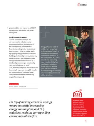 17
On top of making economic savings,
we are successful in reducing
energy consumption and CO2
emissions, with the corresponding
environmental benefits
project and the rest is used by ACCIONA
to recover the investment and make a
small profit.
Environmental respect
As well as economic savings, we
are successful in reducing energy
consumption and CO2
emissions, with
the corresponding environmental
benefits. According to the International
Energy Agency (IEA), in a 2008 study,
by applying energy efficiency criteria in
buildings, industrial processes, transport,
supply processes and equipment, world
energy demand could be reduced by a
third and greenhouse gas emissions by
50% (on 2005 levels) by 2050.
Also, however, companies would obtain an
increasingly important intangible benefit:
the improvement of corporate image
as a sustainable and environmentally
respectful company.
	
By applying energy
efficiency criteria in
buildings, industrial
processes, transport,
supply processes and
equipment, world energy
demand could be reduced
by a third and greenhouse
gas emissions by 50%.
Energy efficiency is a tool
within every company’s
and organization’s reach, to
improve competitiveness
and be more respectful to
the environment. ACCIONA,
since its first pioneering
days in sustainability, has
developed this business
line in harmony with the
principles that define its
business strategy, maximizing
environmental commitment
at the same time.
ONLINE INFO
www.acciona-service.com
 