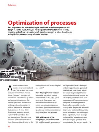 18
Solutions
A
utomation and Control
systems are present in all and
every one of ACCIONA Agua’s
past, present and future projects.
All the Company’s processes and
installations are controlled by control
and automation equipment that
requires specialized maintenance,
updating and continuous care in
order to optimize the plants and
their processes. As head of the
department, Alejandro Beivide,
explained, “You could say that
our Automation of the water cycle
processes is what differentiates us
from the competition. It is one of the
chief specializations of the Company
as a whole.”
How this department works?
Automation and Control systems
are essential to all ACCIONA Agua’s
projects. All the processes and
installations are commanded by
control and automation equipment
which need specialized maintenance,
updating and continuous care in order
to optimize plants and processes.
With which areas of the
company do you collaborate?
“We work horizontally across many of
the departments of the Company in
order to support them in specialized
tasks and add value to their offer in
the area of design competitiveness
and optimization. At the moment, we
are studying calls for tender to act as
Automation and Tele-control solution
integrators in order to generate a
business line compatible with the
activity of the company and which can
improve our position and image in the
sector as innovators and technologists.
In the department, we are six people
and everything passes through here,
from the design of systems to their
commissioning. Our aim as a team is
Optimization of processes
As a response to the new technological needs that arise in the operation and
design of plants, ACCIONA Agua has a department for automation, control,
telecoms and software projects, which also gives support to other departments
and optimizes processes using advanced solutions.
 
