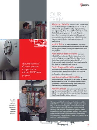 19
OUR
TEAM
Alejandro Beivide is an Industrial Automation
and Electronics engineer and leads a team of five, all
of them with specialist knowledge in programming
and engineering. They all have different roles in which
the tasks they carry out can diversify. Alejandro
looks after remote control systems and industrial
communications, Automation and Industrial Control
Systems and the design and implementation of
applications.
Jessica Ruiz is an IT engineer who is concerned
with the development of applications and their security
and encryption, and is also responsible for installations
and projects.
Alain Fernández Bartolomé is also an
Industrial Automation and Electronics engineer who
performs the programming of SCADAs (Supervisory
Control and Data Acquisition systems) and PLCs
(Programmable Logic Controllers). Alongside Jessica, he
also works on installations and projects.
David Bragado González is the team’s
Telecommunications engineer. He programs the servers
and takes care of the telecoms systems and network
configuration and management.
José Antonio López González is an
industrial engineer specializing in Electronics. He is also
responsible for the PLCs, SCADAs and remote control
systems and their commissioning, and also works on
network configuration and management.
Adrián Campos is an agronomic engineer, is the
guy who coordinates and carries out the administration
of both international and national projects, and prepares
the offers and studies related to them.
The team has all the knowledge needed to carry out its
tasks. Theirs is a very specialized and complex area, since
they are dealing with the global communications and
control system.”The automation and control tasks are
recurring ones; they are always on the agenda in the full
management cycle of a project and, globally, in ACCIONA
Agua’s business model, combining project development
with operations and maintenance of our own and third party
systems,” explained Alejandro.
Twoofthe
engineers
intheteam,
specialistsin
carryingout
workwith
maximum
efficiency.
Automation and
Control systems
are present in
all the ACCIONA’s
projects
 