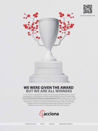 WE WERE GIVEN THE AWARD
BUT WE ARE ALL WINNERS
www.acciona.com
WATER RENEWABLE ENERGIESINFRASTRUCTURE SERVICES
As a reward for our daily effort on doing things properly,ACCIONA has been named
world leader in the fight against climate change,heading the new CDP global index
"A List: CDP Climate Performance Leadership Index 2014”.In addition,we were also
given the best rating in environmental transparency in our history.These prizes will
encourage us to continue working towards maintaining our status as the energy
company which has the lowest greenhouse gas emissions in the world.
Because our best reward is being able to share that with everyone.
 