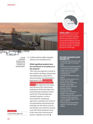 20
Solutions
to obtain optimum, highly competitive
solutions in the automation sector.”
Which significant projects have
you carried out or are going on at
the moment?
“One of the most important on which we
have worked is the design, programming
and implementation, along with the
relevant execution and commissioning
departments, of the Control System
for the Adelaide desalination plant in
Australia. We implemented the design
and execution of the control system,
including the SCADA (the Supervisory
Control and Data Acquisition system)
and the PLC (Programmable Logic
Controller) program, as well as
instrumentation, management,
supervision, consultancy and control of
the programming and subcontracting
technology. We also did the work for,
and obtained, the certification relating
to the FATs (Final Acceptance Tests)
of the control and communications
systems,” Alejandro answered.
ADELAIDE (AUSTRALIA)
This desalination plant has just
passed its Proving Test certifying
that the construction fulfils all
the contractual objectives as far as
the process is concerned, opening
the door for the return of the bank
guarantees the client, SA WATER,
has from ACCIONA Agua.
OTHER SIGNIFICANT
PROJECTS
• Commissioning of the Torrevieja
desalination plant in Alicante,
Spain.
• Modifications and improvements
to Fouka desal plant in Algeria.
• Collaboration in the OM for
Hadda and Arena WWTP
in Saudi Arabia.
• SmartWater4Europe European
project.
• Remote control system for La
Unión, Murcia, Spain.
• Remote control system for
Somajasa, Jaén, Spain.
• Remote control system for
Andratx, Majorca.
• ISO 50001 energy
management certification.
• Design, execution and
commissioning of the Control and
Communications system for
La China sewage regeneration
plant in Madrid.
• Control and Communications
audits for Canal de Isabel II,
Madrid.
Aviewof
theAdelaide
desalinationplant
inAustralia,oneof
ACCIONA’smost
importantprojects.
ADELAIDE
ONLINE INFO
www.acciona-agua.com
AUSTRALIA
 