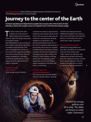 Journeytothecenterofthe Earth
Technical specialist Juan Felipe Ramos explains his unusual work in the bowels of cities
and tells us about the complex rescue of a Spanish caver in the Peruvian Amazon jungle.
Juan Felipe Ramos, Head of Works in Madrid’s Sewers and Head of Service for
ACCIONA Agua Services in Yuncos (Toledo)
T
he daily routine of his work
is played out in the sewers of
Madrid (among other locations)
where he supervises repairs and carries
out technical checks.
Juan Felipe Ramos is also a renowned
caver, known in the US as a spelunker,
or potholer, and he was one of the
team of 60 people who took part in
the rescue of his compatriot and fellow
caver Cecilio López-Tercero, who was
trapped underground - the subject
of worldwide media interest - in the
rugged and little explored Peruvian
jungle in September.
What does your daily
work consist of?
In the sewage system of Madrid,
I perform the technical, organizational,
production and economic checks for the
works. This can concern improving the
network or resolving faults, flooding,
subsidence or urgent jobs. I also
perform administrative tasks. Part of
the work is to propose improvements to
the network and see they are accepted.
As Head of Service for Yuncos (Toledo),
I organize the preventive maintenance
and urgent work, meter reading, leak
discovery, water analytics, invoicing
control, user management, project
preparations and network budgets,
quality management and health and
safety at work checks.
How is your day-to-day
in the Madrid sewage system?
The work we carry out in the Madrid
sewers are mainly tubular, installing
Madrid has sewage
galleries over
20 m deep. The oldest
are known as water
‘viajes’ (‘journeys’)
channels and underground work,
building brick galleries very similar to
those constructed back in the mid-17th
Century or even before then, the so-
called water ‘viajes’ (‘journeys’).
What is Madrid like down there?
Madrid has sewage galleries over
20 m deep. The oldest are an adaptation
of the use of the ancient water
‘viajes’; others were built anew, dug
underground and lined with factory
brick over traditional concrete, or before
that on granite flagstones. They feel
eternal. Every time there is a break,
it is due to an unusual down feed or
21
 