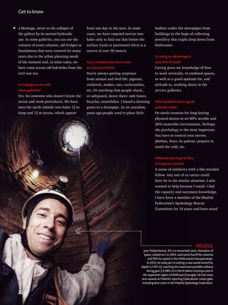 baskets under the downpipes from
buildings in the hope of collecting
jewellery that might drop down from
bathrooms.
Is caving an advantage in
your line of work?
Caving gives me knowledge of how
to work vertically, in confined spaces,
as well as a good aptitude for, and
attitude to, working down in the
service galleries.
What qualities does a good
potholer need?
He needs stamina for long-lasting
physical duress in an 80% aerobic and
20% anaerobic environment. Perhaps
the psychology is the most important.
You have to control your nerves,
phobias, fears, be patient, prepare to
stand the cold, etc.
What led you to go to Peru
to help save Cecilio?
A sense of solidarity with a like-minded
fellow. Any one of us cavers could
have be in the similar situation. I also
wanted to help because I could. I had
the capacity and necessary knowledge.
I have been a member of the Madrid
Federation’s Speleology Rescue
Committee for 14 years and have acted
PROFILE
Juan Felipe Ramos, 39, is a renowned caver, champion of
Spain, ranked no.1 in 2005, and came fourth for stamina
and fifth for speed in the 2006 world championships.
In 2012, he took part in setting a new world record for
depth (-2,197 m), reaching the maximum possible without
diving gear (-2,080 m) in the Krubera-Voronya cave in
the separatist region of Abkhasia (Georgia). He has twice
won awards at Madrid’s Sporting Federations’ Union gala,
including best caver in the Madrid Speleology Federation.
a blockage, never to the collapse of
the gallery by its normal hydraulic
use. In some galleries, you can see the
remains of stone columns, old bridges or
foundations that were covered for many
years due to the urban planning needs
of the moment and, in some cases, we
have come across old bolt-holes from the
civil war era.
Is it dangerous to walk
these galleries?
Yes, for someone who doesn’t know the
sector and work procedures. We have
seen the earth subside into holes 12 m
deep and 12 m across, which appear
from one day to the next. In some
cases, we have emptied mortar into
holes only to find out that below the
surface (road or pavement) there is a
cavern of over 50 meters.
Any curiosities you have come
across down there?
You’re always getting surprises
from animal and bird life: pigeons,
cockerels, snakes, rats, cockroaches,
etc. Or anything that people chuck,
or safeguard, down there: safe boxes,
bicycles, motorbikes. I found a dressing
gown in a drainpipe. As an anecdote,
years ago people used to place little
Get to know
22
 