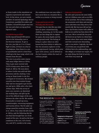 as Team Leader in the simulations we
organize at provincial and national
level. At the rescue, we were mainly
members of national Speleology Rescue
Committees, qualified first-aiders and
potholers. Around 60 people went into
the cave and others on top perform
logistical tasks.
How did the rescue unfold?
Cecilio injured himself 400 meters
down in the Intimachay cave in
the Peruvian Amazon. To get to
the cave, you take an 11 to 15 hour
flight to Lima, 23 hours on a bus to
Chachapoyas, three hours in a van
to Leymebamba and it’s a three-hour
climb up to the base camp, which is 40
minutes from the cave.
The cave is an active water course
with many ledges down to 150 m.
Then it gets more vertical with
12-35 m deep caves, down to the
depth of -400 m. We went down
to where Cecilio was and took him
provisions and dry clothing. I was
acting as Team Leader in the first
contingent of 12 rescuers. We divided
ourselves into Intervention Groups
(GIs) and we managed to get Cecilio
out and up to -300m after a few hard
18-hour days. With the arrival of
more cave rescuers, we shortened
the working days and split up the
rest of the difficult stages of the cave
between the other six GIs. We worked
frenetically to install zip-wires,
counterweights, restraining equipment
and traction drives. The GI under my
charge raised his stretcher from -225
m to -150 m. Four other GIs left Cecilio
at -100 m, and the following day the
two final GIs brought him out of the
mouth of the cave. As well as the hard
conditions in the cave, full of mud,
wet, and 10˚C, outside in the camp
the conditions were not easy either. I
have never been in a situation like it,
neither as a rescuer or being rescued.
Do you plan to carry on with
the hobby after this drama?
This sport has its risks like any other
open air sport: mountaineering,
climbing, canyoning, etc. In this world,
there are few things left to explore:
far space, the ocean depths and the
underground world. The feeling of
being in a place where no other
human has been before is addictive,
like the sensation explorers of the
past experienced. Caving, which joins
sport with science, can be defined as
the last frontier within the reach of
ordinary people.
Does your family pothole?
My wife and I practise the same hobby
and our children come with us on 90%
of our activities. We’ve been walking in
the mountains with them and entering
caves with them since they were a few
months old. My four-year-old son has
done vías ferratas (routes with cables to
hold on to) and he has been down 60 m
in a cave. We’ve carried the two-year-
old down on our backs in a three-hour
descent where there were many ledges
and little vertical caves descending
eight to ten meters. Logically, the kind
of activities you can perform with
children has to be undemanding, and
this obliges us to lower our targets, but
we enjoy doing this kind of activity
with them very much.
It was paid for wholly from
voluntary contributions.
58 Spanish potholing
rescuers.
7 members of the original
expedition.
40 Peruvian military
personnel, firefighters
and police. Mr. Nicolás,
special police envoy from
the Spanish Consulate in
Lima; Mr. Jabier Farje and
Mr. Humberto (expedition
collaborators); 10 members
of Peru’s Andean Caving Club
and the Bagnols Marcoulé
group (France), among
them James Apaéstegui,
experienced former rescue
coordinator in the area.
Equipment ontheground
4,800 kg of material in total
2,000 m of rope
750 climbing anchors
5 hand drills
2 generators
40 tents
1 kitchen
Equipmentcontributedby
PeruvianAirForce
2 helicopters (one of
them was diverted to help
out in the earthquake in
neighboring Ecuador).
1 Hercules transport aircraft.
THE RESCUE IN FIGURES
23
 