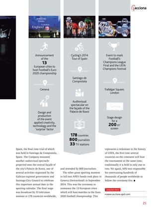 25
Spain, the final time trial of which
was held in Santiago de Compostela,
Spain. The Company mounted
another audiovisual spectacle
projected onto the central façade of
the city’s Palacio de Raxoi, one of
several activities organized by the
Galician regional government and
Santiago City Council to celebrate
this important annual date in the
sporting calendar. The final stage
was broadcast by 33 television
stations to 178 countries worldwide,
represents a milestone in the history
of UEFA, the first time several
countries on the continent will host
the tournament at the same time;
traditionally it is held in only one or
two. Yet again, APD was responsible
for entertaining hundreds of
thousands of people worldwide to
follow the ceremony live.
Cycling’s 2014
Tour of Spain
Announcement
of the
13
European cities to
host Football’s Euro
2020 championship
Event to mark
Football’s
Champions League
Final and the UEFA
Champions Festival
42°53’00’’N 8°32’00’’O
51°30’26’’N 0°07’39’’O
Santiago de
Compostela
Geneva Trafalgar Square,
London
Audiovisual
spectacular on
the façade of the
Palacio de RaxoiDesign and
production
of the event
applied creativity,
technology and the
‘surprise’ factor
Stage design
for a
200m2
screen
178countries
800journalists
33TV stations
and attended by 800 journalists.
The other great sporting moment
to fall into APD’s hands took place in
Geneva (Switzerland) in September
2014. This was the ceremony to
announce the 13 European cities
which will host matches in the Euro
2020 football championship. This
46°12’74’’N 6°09’52’’E
ONLINE INFO
www.acciona.apd.com
 