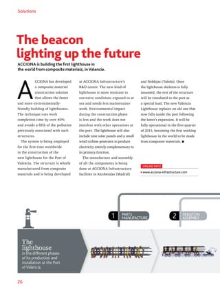 26
1 PARTS
MANUFACTURE 2 SKELETON
ASSEMBLY
Solutions
The
lighthouse
in the different phases
of its production and
installation at the Port
of Valencia.
The beacon
lighting up the future
ACCIONA is building the first lighthouse in
the world from composite materials, in Valencia.
A
CCIONA has developed
a composite material
construction solution
that allows the faster
and more environmentally-
friendly building of lighthouses.
The technique cuts work
completion time by over 40%
and avoids a fifth of the pollution
previously associated with such
structures.
The system is being employed
for the first time worldwide
in the construction of the
new lighthouse for the Port of
Valencia. The structure is wholly
manufactured from composite
materials and is being developed
at ACCIONA Infrastructure’s
RD center. The new kind of
lighthouse is more resistant to
corrosive conditions exposed to at
sea and needs less maintenance
work. Environmental impact
during the construction phase
is less and the work does not
interfere with other operations at
the port. The lighthouse will also
include nine solar panels and a small
wind turbine generator to produce
electricity entirely complementary to
its primary function.
The manufacture and assembly
of all the components is being
done at ACCIONA Infrastructure
facilities in Alcobendas (Madrid)
and Noblejas (Toledo). Once
the lighthouse skeleton is fully
mounted, the rest of the structure
will be translated to the port as
a special load. The new Valencia
Lighthouse replaces an old one that
now falls inside the port following
the latter’s expansion. It will be
fully operational in the first quarter
of 2015, becoming the first working
lighthouse in the world to be made
from composite materials.
ONLINE INFO
www.acciona-infrastructure.com
 