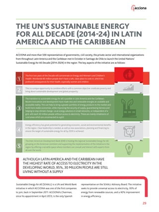 29
ACCIONA and more than 500 representatives of governments, civil society, the private sector and international organizations
from throughout Latin America and the Caribbean met in October in Santiago de Chile to launch the United Nations’
Sustainable Energy for All Decade (2014-2024) in the region. The key aspects of the initiative are as follows:
Sustainable Energy for All (SE4ALL) is a UN and World Bank
initiative in which ACCIONA was one of the first companies
to join, back in September 2011. ACCIONA’s Chairman,
since his appointment in April 2013, is the only Spanish
representative on the SE4ALL Advisory Board. The initiative
seeks to provide universal access to electricity, 30% of
energy from renewable sources, and a 40% improvement
in energy efficiency.
THE UN’S SUSTAINABLE ENERGY
FOR ALL DECADE (2014-24) IN LATIN
AMERICA AND THE CARIBBEAN
The first two years of the Decade will concentrate on Energy and Women’s and Children’s
Health. Worldwide 80 million people don’t have a safe, clean place to cook in, which has
profound consequences for their health, especially women and children.
Energy efficiency has great potential for generating economic, social and environmental benefits
in the region. Clear leadership is needed, as well as new associations, planning and financing to
ensure the target of sustainable energy for all by 2030 is achieved.
The Inter-American Development Bank (IDB) is hosting the regional Sustainable Energy for All
grouping on the American continent and supporting the implementation of the initiative in the
region by offering a versatile space where members can consult and interact with experts from
all over the world.
This is a unique opportunity to combine efforts with a common objective: eradicate poverty and
bring about sustainable development and global prosperity.
The transition to sustainable energy for all is possible in Latin America and the Caribbean.
Recent innovations and development have made new and renewable energies an available and
accessible reality. This can help to bring a greater portfolio of energy products to the market and
build more stable economies, while improving the security of supply, guaranteeing fairness and
helping to stop climate change. Local energy solutions in small networks, or independent of a
grid, will reach 30 million people without access to electricity. These are mainly inhabitants of
rural areas which are unconnected to a grid.
1
2
3
4
5
ALTHOUGH LATIN AMERICA ANDTHE CARIBBEAN HAVE
THE HIGHEST RATE OF ACCESSTO ELECTRICITY INTHE
DEVELOPING WORLD, 95%, 30 MILLION PEOPLE ARE STILL
LIVING WITHOUT A SUPPLY
 