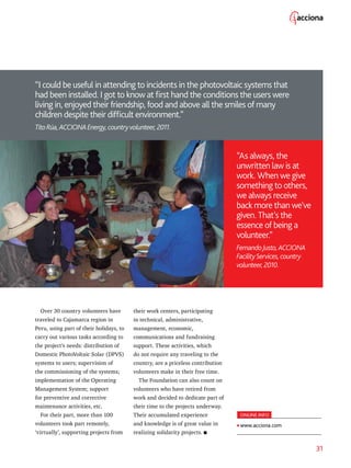 31
“I could be useful in attending to incidents in the photovoltaic systems that
had been installed. I got to know at first hand the conditions the users were
living in, enjoyed their friendship, food and above all the smiles of many
children despite their difficult environment.”
TitoRúa,ACCIONAEnergy,countryvolunteer,2011.
“As always, the
unwritten law is at
work. When we give
something to others,
we always receive
back more than we’ve
given. That’s the
essence of being a
volunteer.”
FernandoJusto,ACCIONA
FacilityServices,country
volunteer,2010.
Over 30 country volunteers have
traveled to Cajamarca region in
Peru, using part of their holidays, to
carry out various tasks according to
the project’s needs: distribution of
Domestic PhotoVoltaic Solar (DPVS)
systems to users; supervision of
the commissioning of the systems;
implementation of the Operating
Management System; support
for preventive and corrective
maintenance activities, etc.
For their part, more than 100
volunteers took part remotely,
‘virtually’, supporting projects from
their work centers, participating
in technical, administrative,
management, economic,
communications and fundraising
support. These activities, which
do not require any traveling to the
country, are a priceless contribution
volunteers make in their free time.
The Foundation can also count on
volunteers who have retired from
work and decided to dedicate part of
their time to the projects underway.
Their accumulated experience
and knowledge is of great value in
realizing solidarity projects.
ONLINE INFO
www.acciona.com
 