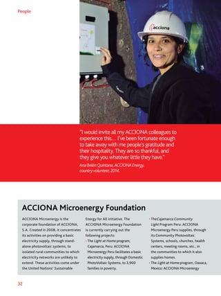 32
“I would invite all my ACCIONA colleagues to
experience this… I’ve been fortunate enough
to take away with me people’s gratitude and
their hospitality. They are so thankful, and
they give you whatever little they have.”
AnaBelénQuintana,ACCIONAEnergy,
countryvolunteer,2014.
People
ACCIONA Microenergy is the
corporate foundation of ACCIONA,
S.A. Created in 2008, it concentrates
its activities on providing a basic
electricity supply, through stand-
alone photovoltaic systems, to
isolated rural communities to which
electricity networks are unlikely to
extend. These activities come under
the United Nations’ Sustainable
Energy for All initiative. The
ACCIONA Microenergy Foundation
is currently carrying out the
following projects:
• The Light at Home program,
Cajamarca, Peru: ACCIONA
Microenergy Peru facilitates a basic
electricity supply, through Domestic
PhotoVoltaic Systems, to 3,900
families in poverty.
• TheCajamarca Community
Light Program Peru: ACCIONA
Microenergy Peru supplies, through
its Community Photovoltaic
Systems, schools, churches, health
centers, meeting rooms, etc., in
the communities to which it also
supplies homes.
• The Light at Home program, Oaxaca,
Mexico: ACCIONA Microenergy
ACCIONA Microenergy Foundation
 