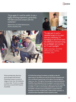 33
ACCIONA Microenergy Foundation would like to take this
opportunity to say thank you to all the ACCIONA employees who
have contributed so generously to the Light at Home program in
Cajamarca, Peru. The Light at Home program is demonstrating the
feasibility of providing electricity for people in rural areas who are
very poor and have no connection to a grid, a service that is proving
accessible, as well as economically sustainable for the provider.
ACCIONA’s volunteers have participated in a project that has
benefited more than 16,000 people. Without these volunteers, it
would have been impossible to have reached so many.
“To take part in such a
valuable project to its users
was very satisfying. It’s
humbling to see at first hand
the difference between living
by candlelight and owning
an 11-watt spotlight.”
Ángel Casariego, ACCIONA
Infrastructure, country
volunteer, 2013.
“I’d go again if I could be useful. It was a
highly enriching experience, particularly
the field work and contact with the
customers.”
AlfonsoPozo,ACCIONAInfrastructure,
countryvolunteer,2012.
Mexico provides basic electricity
access through Small Domestic
PhotoVoltaic Systems to homes in
villages of fewer than 100 inhabitants
in Oaxaca State. The aim is to supply
electricity to around 9,500 Oaxacan
households.
 