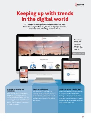 37
www.acciona.com
Keeping up with trends
in the digital world
ACCIONA has redesigned its website with a clean, new
look. It’s visual, modern and, thanks to big improvements,
makes for an outstanding user experience.
RESPONSIVE, ADAPTABLE
WEB DESIGN
Use of mobiles such as smartphones
and tablets is growing incredibly.
Internet navigation by these devices is
increasingly the norm. ACCIONA’s new
website design adapts to any terminal:
PC, tablet or mobile.
CLEAN,VISUAL DESIGN
The new website has clean and
carefully defined graphics - down to
the last detail. Audiovisual content
predominates: videos, infographics
and photos.
SOCIAL NETWORKS  CONTENT
Real-time content from social networks
is incorporated into the website’s
lead pages and via a social hub. Well-
developed cross-selling eases the search
for information and increases the time a
visitor spends on the site.
The new design
improves user
experience
considerably
and thus their
perception of the
Company.
 