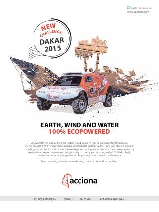 DAKAR
2015
CHALLENGE
NEW
INFRASTRUCTURES WATER SERVICES RENEWABLE ENERGIES
At ACCIONA we believe there is another way of doing things. So instead of fighting nature,
we have joined it. With this premise in mind we decided to embark on the 100% EcoPowered projects,
travelling around Antarctica in a wind-driven sleigh and sailing around the world in a boat powered by
renewable energies. Now we are taking it a step further by participating in the 2015 Dakar Rally,
the most extreme motoring event on the planet, in a zero emissions electric car.
Because being pioneers means showing that another world is possible.
EARTH, WIND AND WATER
100% ECOPOWERED
Twitter: @acciona_en
www.acciona.com
 