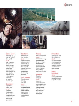 5
Solutions
Beacon of
the future
26-27
The Port of Valencia
will become home
to the world’s first
lighthouse made
from composite
materials. ACCIONA
Infrastructure
has developed
the pioneering
technique.
Con_science
Sustainable
energy
decade
28-29
ACCIONA joins over
500 representatives
of Latin America
and the Caribbean
to promote the
United Nations’
new sustainability
initiative.
People
Be a volunteer
30-33
ACCIONA Microenergy
Foundation offers
Company employees
the chance to be
a volunteer on its
projects in Peru and
Mexico. They share
their gratifying
experiences first hand.
Markets
Positive
impact
34-35
ACCIONA’s
community plan for
the Chiripa wind farm
in Costa Rica has had
maximum positive
impact by favoring
local contracting
and improving
infrastructure.
Innovation
Present in the
digital world
36-37
ACCIONA is adapting
to technology with a
new website design,
suitable for all devices
and is leader of its
sector on Twitter.
News
round-up
38-39
Summary of ACCIONA
news and events over
the past four months.
Get to know
Journey to
the center of
the Earth
21-23
Head of Works for
Madrid’s sewer
system and well-
known caver, Juan
Felipe Ramos,
describes his labor
in the bowels of the
Earth - and how
he helped rescue
a fellow Spanish
potholer in
the Peruvian
Amazon jungle.
Solutions
Sport as
spectacle
24-25
ACCIONA
Producciones y
Diseño aims to
create memorable
experiences for
spectators at
sports events.
 