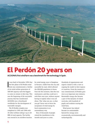 6
ACCIONA’s first wind farm was a benchmark for the technology in Spain.
El Perdón 20yearson
I
t was back in December 1994 that
the first phase of El Perdón wind
farm was commissioned, a facility
of six wind turbine generators of
500 kW capacity each the biggest
to come on stream in their day. This
was the beginning of the successful
journey that has transformed
ACCIONA into a benchmark
worldwide for the development of
renewable energies.
The El Perdón complex was
completed in 1995 and 1996 with
34 other turbines taking it up to 20
MW of total capacity. The facility
was erected in an excellent location
for wind energy, near to Pamplona
in Navarre, visible from the city and
accessible by road, which allowed
the 200,000 population to know,
from the first moment, that this was
wind power, and they could see it
with their own eyes, without anyone
having to explain what it was all
about. This ‘what you see, is what
you get’ factor was to favor the
acceptance of wind energy by
local communities in an
extraordinary way.
Tens of thousands of people
visited the installation in the
months and years to come.
Hundreds of organizations and
experts visited it with a view to
copying the model in their regions
or countries. From the moment it
was commissioned, El Perdón gave
rise to an important new industry.
Renewable energy also became
a part of the dynamic of school
curricula, with hundreds of
pupils and students touring the
wind farm.
Wind power has indeed
become an unmistakable
byword for energy socio-
economically, environmentally and
technologically.
Markets
 