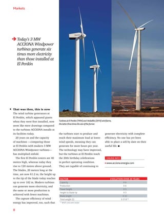 8
Markets
That was then, this is now
The wind turbine generators at
El Perdón, which appeared giants
when they were first installed, now
seem like mere drawings compared
to the turbines ACCIONA installs at
its facilities today.
20 years on and the capacity
of machines —comparing those
at El Perdón with modern 3 MW
ACCIONA Windpower turbines—
has multiplied sixfold.
The first El Perdón towers are 40
meters high, whereas today they
rise to 120 metres above ground.
The blades, 20 meters long at the
time, are now 61.2 m; the height up
to the tip of the blade today reaches
up to over 182 m. Modern turbines
can generate more electricity, and
the same or more production is
achieved with fewer machines.
The capture efficiency of wind
energy has improved, too, such that
ONLINE INFO
www.acciona.energia.com
FACTOR EVOLUTION OVER 20 YEARS
Capacity X 6
Production X 6
Tower height X 3
Height to blade tip X 3
Blade length X 3,1
Total weight (t) X 21.8 (1)
(1)
With concrete tower.
TurbinesatElPerdón(1994)and Vedadillo(2014)windfarms,
thelatterthreetimesthesizeoftheformer.
Today’s 3 MW
ACCIONA Windpower
turbines generate six
times more electricity
than those installed at
El Perdón
the turbines start to produce and
reach their maximum load at lower
wind speeds, meaning they can
generate for more hours per year.
The technology may have improved,
but the turbines at El Perdón reach
the 20th birthday celebrations
in perfect operating condition.
They are capable of continuing to
generate electricity with complete
efficiency. No one has yet been
able to place a sell-by date on their
useful life.
 