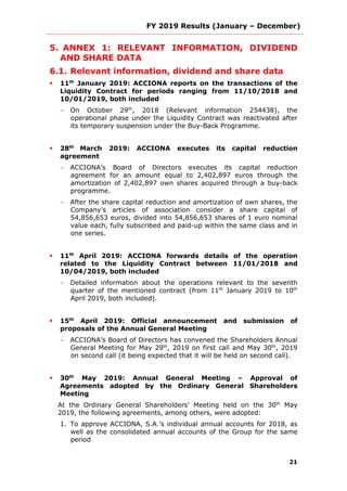 FY 2019 Results (January – December)
21
5. ANNEX 1: RELEVANT INFORMATION, DIVIDEND
AND SHARE DATA
6.1. Relevant information, dividend and share data
 11th
January 2019: ACCIONA reports on the transactions of the
Liquidity Contract for periods ranging from 11/10/2018 and
10/01/2019, both included
- On October 29th
, 2018 (Relevant information 254438), the
operational phase under the Liquidity Contract was reactivated after
its temporary suspension under the Buy-Back Programme.
 28th
March 2019: ACCIONA executes its capital reduction
agreement
- ACCIONA’s Board of Directors executes its capital reduction
agreement for an amount equal to 2,402,897 euros through the
amortization of 2,402,897 own shares acquired through a buy-back
programme.
- After the share capital reduction and amortization of own shares, the
Company’s articles of association consider a share capital of
54,856,653 euros, divided into 54,856,653 shares of 1 euro nominal
value each, fully subscribed and paid-up within the same class and in
one series.
 11th
April 2019: ACCIONA forwards details of the operation
related to the Liquidity Contract between 11/01/2018 and
10/04/2019, both included
- Detailed information about the operations relevant to the seventh
quarter of the mentioned contract (from 11th
January 2019 to 10th
April 2019, both included).
 15th
April 2019: Official announcement and submission of
proposals of the Annual General Meeting
- ACCIONA’s Board of Directors has convened the Shareholders Annual
General Meeting for May 29th
, 2019 on first call and May 30th
, 2019
on second call (it being expected that it will be held on second call).
 30th
May 2019: Annual General Meeting – Approval of
Agreements adopted by the Ordinary General Shareholders
Meeting
At the Ordinary General Shareholders' Meeting held on the 30th
May
2019, the following agreements, among others, were adopted:
1. To approve ACCIONA, S.A.’s individual annual accounts for 2018, as
well as the consolidated annual accounts of the Group for the same
period
 