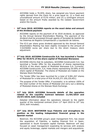 FY 2019 Results (January – December)
23
ACCIONA holds a 76.05% share, has assigned any future payment
rights derived from the Claim for a price equal to; (i) a fixed and
unconditional amount of €170 million; and (ii) a contingent amount
based on the amount finally awarded by the Catalan Government
and/or the Courts.
 24th
June 2019: ACCIONA reports on the exact dates and amount
of the dividend payment
- ACCIONA reports on the payment of its 2018 dividend, as approved
by the Annual General Shareholders Meeting. The payment of the
dividend shall be processed through agents of Sociedad de Gestión de
los Sistemas de Registro Compensación y Liquidación de Valores.
- The €3.5 per share gross dividend approved by the Annual General
Shareholders Meeting has been slightly increased to the amount of
3.52256082 euros per share due to the direct treasury stock
adjustment.
 2nd
July 2019: ACCIONA Construcción S.A. has launched a Tender
Offer for 49.91% of the share capital of Mostostal Warszawa
- ACCIONA informs that its subsidiary, ACCIONA Construcción S.A. has
launched a Tender Offer for the acquisition of shares representing
49.91% of the share capital of Mostostal Warszawa S.A. Currently,
ACCIONA Construcción, S.A. holds shares representing 50.09% of the
share capital of Mostostal. The shares of Mostostal are traded on the
Warsaw Stock Exchange.
- The Tender Offer has been launched for a total of 9,981,267 shares
of Mostostal for a total price of PLN 34,435,371 (€8,120,401).
- The purpose of the Tender Offer, if successful, is to achieve 100% of
the total number of the shares of Mostostal and carry out a delisting
of Mostostal shares on the Warsaw Stock Exchange.
 11th
July 2019: ACCIONA forwards details of the operation
related to the Liquidity Contract between 11/04/2019 and
10/07/2019, both included
- Detailed information about the operations relevant to the eighth
quarter of the mentioned contract (from 11th
April 2019 to 10th
July
2019, both included).
 22nd
July 2019: BESTINVER buys Fidentiis and strengthens its
position as the leading independent financial group in the
Spanish market
- Bestinver, the ACCIONA group’s asset management firm, has closed
the acquisition of Fidentiis, a leading financial firm in Spain,
specialized in South European capital markets. Bestinver will stay
focused on asset management expanding its services with analysis
and equity brokerage, capital markets and mergers and acquisitions.
 