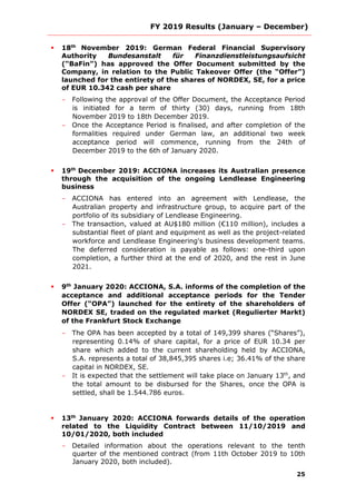 FY 2019 Results (January – December)
25
 18th
November 2019: German Federal Financial Supervisory
Authority Bundesanstalt für Finanzdienstleistungsaufsicht
(“BaFin”) has approved the Offer Document submitted by the
Company, in relation to the Public Takeover Offer (the “Offer”)
launched for the entirety of the shares of NORDEX, SE, for a price
of EUR 10.342 cash per share
- Following the approval of the Offer Document, the Acceptance Period
is initiated for a term of thirty (30) days, running from 18th
November 2019 to 18th December 2019.
- Once the Acceptance Period is finalised, and after completion of the
formalities required under German law, an additional two week
acceptance period will commence, running from the 24th of
December 2019 to the 6th of January 2020.
 19th
December 2019: ACCIONA increases its Australian presence
through the acquisition of the ongoing Lendlease Engineering
business
- ACCIONA has entered into an agreement with Lendlease, the
Australian property and infrastructure group, to acquire part of the
portfolio of its subsidiary of Lendlease Engineering.
- The transaction, valued at AU$180 million (€110 million), includes a
substantial fleet of plant and equipment as well as the project-related
workforce and Lendlease Engineering's business development teams.
The deferred consideration is payable as follows: one-third upon
completion, a further third at the end of 2020, and the rest in June
2021.
 9th
January 2020: ACCIONA, S.A. informs of the completion of the
acceptance and additional acceptance periods for the Tender
Offer (“OPA”) launched for the entirety of the shareholders of
NORDEX SE, traded on the regulated market (Regulierter Markt)
of the Frankfurt Stock Exchange
- The OPA has been accepted by a total of 149,399 shares (“Shares”),
representing 0.14% of share capital, for a price of EUR 10.34 per
share which added to the current shareholding held by ACCIONA,
S.A. represents a total of 38,845,395 shares i.e; 36.41% of the share
capital in NORDEX, SE.
- It is expected that the settlement will take place on January 13th
, and
the total amount to be disbursed for the Shares, once the OPA is
settled, shall be 1.544.786 euros.
 13th
January 2020: ACCIONA forwards details of the operation
related to the Liquidity Contract between 11/10/2019 and
10/01/2020, both included
- Detailed information about the operations relevant to the tenth
quarter of the mentioned contract (from 11th October 2019 to 10th
January 2020, both included).
 