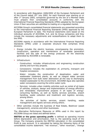 FY 2019 Results (January – December)
3
In accordance with Regulation 1606/2002 of the European Parliament and
of the Council dated 19th
July 2002, for each financial year starting on or
after 1st
January 2005, companies governed by the law of a Member State
must prepare their consolidated accounts in conformity with the
International Financial Reporting Standards (IFRS) adopted by the European
Union if their securities are admitted to trading on a regulated market.
ACCIONA Group's consolidated financial statements are presented according
to the International Financial Reporting Standards (IFRS) approved by the
European Parliament to date. The financial statements were based on the
individual accounts of ACCIONA, S.A. and its Group companies and they
include the necessary adjustments and reclassifications to adapt them to
the IFRS.
ACCIONA reports in accordance with the International Financial Reporting
Standards (IFRS) under a corporate structure that comprises three
divisions:
 Energy includes the electric business, encompassing the promotion,
construction, operation and maintenance of renewable generation
facilities and the sale of the energy produced. All the electricity
generated by ACCIONA is renewable.
 Infrastructure:
- Construction: includes infrastructures and engineering construction
activity and turn-key projects.
- Concessions: includes the exploitation of, primarily, transport and
hospital concessions
- Water: includes the construction of desalination, water and
wastewater treatment plants, as well as integral water services
management from bulk water abstraction all the way to discharging
treated wastewater to the environment. ACCIONA Agua also operates
water concessions covering the entire water cycle.
- Services: includes urban mobility activities such as rental of all types
of vehicles, analysis, design and implementation of energy efficiency
and renewables improvement projects in all types of energy-
consuming facilities, as well as facility services activities, airport
handling, waste collection and treatment and logistics services,
among others.
- the activities of facility services, airport handling, waste
management and logistic services among others.
 Other activities include the business of Real Estate, Bestinver (asset
management), wineries and other businesses.
The Alternative Performance Measures or APMs used in this report by
ACCIONA Group are listed and defined below:
EBITDA or the gross operating profit: is defined as operating income
before depreciation and amortization, that is, the operating result of the
Group. The Company presents the EBITDA calculation in the consolidated
Profit & Loss account. It is calculated by taking the following items of the
consolidated income statement: “net revenue”, “other revenues”, “change
 