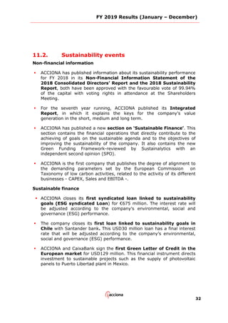 FY 2019 Results (January – December)
32
11.2. Sustainability events
Non-financial information
 ACCIONA has published information about its sustainability performance
for FY 2018 in its Non-Financial Information Statement of the
2018 Consolidated Directors’ Report and the 2018 Sustainability
Report, both have been approved with the favourable vote of 99.94%
of the capital with voting rights in attendance at the Shareholders
Meeting.
 For the seventh year running, ACCIONA published its Integrated
Report, in which it explains the keys for the company’s value
generation in the short, medium and long term.
 ACCIONA has published a new section on ‘Sustainable Finance’. This
section contains the financial operations that directly contribute to the
achieving of goals on the sustainable agenda and to the objectives of
improving the sustainability of the company. It also contains the new
Green Funding Framework-reviewed by Sustainalytics with an
independent second opinion (SPO).
 ACCIONA is the first company that publishes the degree of alignment to
the demanding parameters set by the European Commission on
Taxonomy of low carbon activities, related to the activity of its different
businesses - CAPEX, Sales and EBITDA -.
Sustainable finance
 ACCIONA closes its first syndicated loan linked to sustainability
goals (ESG syndicated Loan) for €675 million. The interest rate will
be adjusted according to the company’s environmental, social and
governance (ESG) performance.
 The company closes its first loan linked to sustainability goals in
Chile with Santander bank. This USD30 million loan has a final interest
rate that will be adjusted according to the company’s environmental,
social and governance (ESG) performance.
 ACCIONA and CaixaBank sign the first Green Letter of Credit in the
European market for USD129 million. This financial instrument directs
investment to sustainable projects such as the supply of photovoltaic
panels to Puerto Libertad plant in Mexico.
 