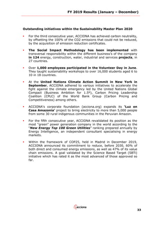 FY 2019 Results (January – December)
33
Outstanding initiatives within the Sustainability Master Plan 2020
 For the third consecutive year, ACCIONA has achieved carbon neutrality,
by offsetting the 100% of the CO2 emissions that could not be reduced,
by the acquisition of emission reduction certificates.
 The Social Impact Methodology has been implemented with
transversal responsibility within the different business’s of the company
in 124 energy, construction, water, industrial and services projects, in
27 countries.
 Over 1,000 employees participated in the Volunteer Day in June.
They taught sustainability workshops to over 16,000 students aged 6 to
10 in 18 countries.
 At the United Nations Climate Action Summit in New York in
September, ACCIONA adhered to various initiatives to accelerate the
fight against the climate emergency led by the United Nations Global
Compact (Business Ambition for 1.5º), Carbon Pricing Leadership
Coalition (CPLC) of the World Bank Group (Carbon Pricing and
Competitiveness) among others.
 ACCIONA's corporate foundation (acciona.org) expands its ‘Luz en
Casa Amazonia’ project to bring electricity to more than 5,000 people
from some 30 rural indigenous communities in the Peruvian Amazon.
 For the fifth consecutive year, ACCIONA revalidated its position as the
most “green” power generation company in the world according to the
“New Energy Top 100 Green Utilities” ranking prepared annually by
Energy Intelligence, an independent consultant specialising in energy
markets.
 Within the framework of COP25, held in Madrid in December 2019,
ACCIONA announced its commitment to reduce, before 2030, 60% of
both direct and consumed energy emissions, as well as 47% of its value
chain emissions. A goal validated by the Science Based Target (SBTi)
initiative which has rated it as the most advanced of those approved so
far.
 
