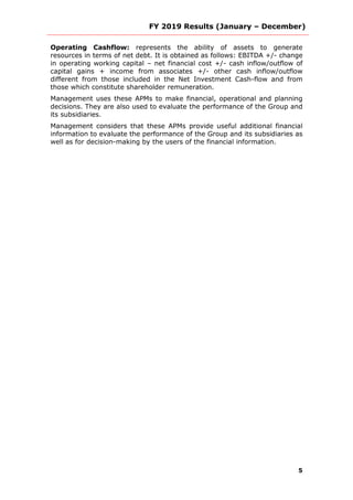 FY 2019 Results (January – December)
5
Operating Cashflow: represents the ability of assets to generate
resources in terms of net debt. It is obtained as follows: EBITDA +/- change
in operating working capital – net financial cost +/- cash inflow/outflow of
capital gains + income from associates +/- other cash inflow/outflow
different from those included in the Net Investment Cash-flow and from
those which constitute shareholder remuneration.
Management uses these APMs to make financial, operational and planning
decisions. They are also used to evaluate the performance of the Group and
its subsidiaries.
Management considers that these APMs provide useful additional financial
information to evaluate the performance of the Group and its subsidiaries as
well as for decision-making by the users of the financial information.
 