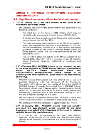 H1 2014 Results (January – June)
20
ANNEX 1: MATERIAL INFORMATION, DIVIDEND
AND SHARE DATA
5.1. Significant communications to the stock market
 16th
of January 2014: ACCIONA informs of the issue of the
convertible bonds into shares
– The Company has approved the definitive terms and conditions of the
Issue set out below:
– The initial size of the Issue is €325 million, which may be
increased up to an aggregate principal amount of €50 million.
– It will accrue a fixed annual coupon of 3% payable semi-annually,
commencing on the 30th July 2014.
– The initial conversion price has been set at €63.02 per ordinary
share, which represents a premium of approximately 32.5% over
the volume-weighted average price on the Spanish Automated
Quotation System of the Issuer´s ordinary shares during the
period between launch and the Joint Bookrunners of the final
terms of the Issue.
– The convertible Bonds will mature on the fifth anniversary of the
Closing Date, when they will be redeemed at par at maturity
unless previously converted, redeemed or purchased and
cancelled.
 23rd
of January 2014: ACCIONA informs on the closing of the sale
of the share capital of ACCIONA Energie Windparks Deutschland
GmbH, ACCIONA Energie Deutschland GmbH and
Volksmarsdorfer Windparkbetriebs GmbH, owners of 18
operating wind farms located in Lower Saxony and Brandenburg
(Germany).
– ACCIONA Energía Internacional S.A. has entered into a sale and
purchase agreement with two companies of the Swisspower
Renewables AG´s Group over the totality of the share capital of
ACCIONA Energie Windparks Deutschland GmbH, ACCIONA Energie
Deutschland GmbH and Volksmarsdorfer Windarkbetriebs GmnH
owners of 18 operating wind farms located in Lower Saxony and
Branderburg (Germany), with a total attributable capacity of 150.3
MW and a weighted average life of 8 years.
– The transaction’s consideration amounts to €157 million. The net debt
with financial institutions of the companies amounts to €85 million.
– The capital gain from the transaction is approximately €27 million.
 27th
of January 2014: ACCIONA informs that has partially
exercised the over-allotment option granted to the joint
bookrunners on behalf of the Managers of the Issue, in relation
with the Convertible bonds Issuance.
– It is reported that the managers of the Issue, have partially
exercised, in the amount of €17 million, the over allotment option
granted by the Company to increase the size of the Issue by up €50
million.
 