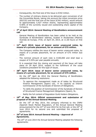 H1 2014 Results (January – June)
21
– Consequently, the final size of the Issue is €342 million.
– The number of ordinary shares to be delivered upon conversion of all
the Convertible Bonds, taking into account the initial conversion price
(€63.02) and the final size of the Issue (€342 million), would amount
to approximately 5,427 million shares, representing approximately
9.48% of the currently issued and outstanding share capital of the
Company.
 7th
of April 2014: General Meeting of Bondholders announcement
call
– General Meeting of Bondholders has been called to be held at the
Syndicate of Bondholders’ address, located in Alcobendas (Madrid)
Avenida de Europa, nº18, on April 24, 2014, at 11.00 hours on first
call.
 11th
April 2014: issue of bearer senior unsecured notes, by
means of a private placement, for an amount of €75 million.
– The Company notifies the issue of bearer senior unsecured notes, by
means of a private placement, for an amount of €75 million due
2024.
– The nominal amount of each note is €100,000 and shall bear a
coupon of 5.55% per year payable annually.
– It is expected that the closing and payment of the Issue will take
place on 29 April 2014, subject to the fulfillment of the usual
conditions precedent for this type of issues.
 28th
April 2014: issue of bearer senior unsecured notes, by
means of a private placement, for an amount of €75 million.
– On the 28th
April de 2014 the General Meeting of Bondholders
adopted the following resolutions:
– To approve the management made as of today by Structured
Finance Management (Spain) Ltd., in its capacity as Interim
Commissioner of the Syndicate of Owners of Obligations.
– To ratify the position of Commissioner of the Syndicate of Owners
of Structured Finance Management Obligations (Spain), SL.
– Ratify the full content of Regulation Guild Holders Obligations.
 19th
of May 2014: Official announcement and submission of
proposal of the Annual General Meeting.
– On the 19th
of May 2014, the company informed to the CNMV
(Spanish Stock Market Regulator), of the Annual General Meeting
announcement for the 23rd
of June 2014 for its first call, or the 24th
of
June 2014 for its second one and submitted the proposal of
agreements.
 24th
of June 2014: Annual General Meeting – Approval of
Agreements.
The 24th
of June 2014 the Annual General Meeting adopted the following
agreements:
 