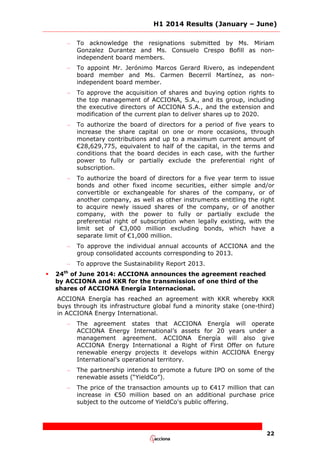 H1 2014 Results (January – June)
22
– To acknowledge the resignations submitted by Ms. Miriam
Gonzalez Durantez and Ms. Consuelo Crespo Bofill as non-
independent board members.
– To appoint Mr. Jerónimo Marcos Gerard Rivero, as independent
board member and Ms. Carmen Becerril Martínez, as non-
independent board member.
– To approve the acquisition of shares and buying option rights to
the top management of ACCIONA, S.A., and its group, including
the executive directors of ACCIONA S.A., and the extension and
modification of the current plan to deliver shares up to 2020.
– To authorize the board of directors for a period of five years to
increase the share capital on one or more occasions, through
monetary contributions and up to a maximum current amount of
€28,629,775, equivalent to half of the capital, in the terms and
conditions that the board decides in each case, with the further
power to fully or partially exclude the preferential right of
subscription.
– To authorize the board of directors for a five year term to issue
bonds and other fixed income securities, either simple and/or
convertible or exchangeable for shares of the company, or of
another company, as well as other instruments entitling the right
to acquire newly issued shares of the company, or of another
company, with the power to fully or partially exclude the
preferential right of subscription when legally existing, with the
limit set of €3,000 million excluding bonds, which have a
separate limit of €1,000 million.
– To approve the individual annual accounts of ACCIONA and the
group consolidated accounts corresponding to 2013.
– To approve the Sustainability Report 2013.
 24th
of June 2014: ACCIONA announces the agreement reached
by ACCIONA and KKR for the transmission of one third of the
shares of ACCIONA Energía Internacional.
ACCIONA Energía has reached an agreement with KKR whereby KKR
buys through its infrastructure global fund a minority stake (one-third)
in ACCIONA Energy International.
– The agreement states that ACCIONA Energía will operate
ACCIONA Energy International’s assets for 20 years under a
management agreement. ACCIONA Energía will also give
ACCIONA Energy International a Right of First Offer on future
renewable energy projects it develops within ACCIONA Energy
International’s operational territory.
– The partnership intends to promote a future IPO on some of the
renewable assets (“YieldCo”).
– The price of the transaction amounts up to €417 million that can
increase in €50 million based on an additional purchase price
subject to the outcome of YieldCo's public offering.
 