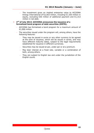 H1 2014 Results (January – June)
23
– The investment gives an implied enterprise value to ACCIONA
Energy International of €2,563 million, including €1.250 million in
equity, excluding €50 million of additional payment and €1,313
million in net debt.
 2nd
of July 2014: ACCIONA announces the issuance of a
formalized bond program of debt securities (EMTN).
– ACCIONA has formalized a bond program for a maximum amount of
€1,000 million.
– The securities issued under the program will, among others, have the
following features:
– They may be issued in euros or any other currency to be agreed
at the time of issuance, which will be issued in series, and may
have different maturity dates, subject to the legal requirements
established for issuance in different currencies.
– Securities may be issued at par, under par or at a premium.
– May bear interest at a fixed rate, variable or a combination of
both, among others.
– They are subject to English law and under the jurisdiction of the
English courts.
 
