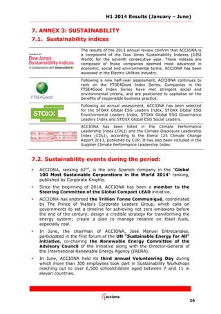H1 2014 Results (January – June)
26
7. ANNEX 3: SUSTAINABILITY
7.1. Sustainability indices
The results of the 2013 annual review confirm that ACCIONA is
a component of the Dow Jones Sustainability Indexes (DJSI
World) for the seventh consecutive year. These indexes are
composed of those companies deemed most advanced in
economic, social and environmental terms. ACCIONA has been
assessed in the Electric Utilities industry.
Following a new half-year assessment, ACCIONA continues to
rank on the FTSE4Good Index Series. Companies in the
FTSE4Good Index Series have met stringent social and
environmental criteria, and are positioned to capitalise on the
benefits of responsible business practice.
Following an annual assessment, ACCIONA has been selected
for the STOXX Global ESG Leaders Index, STOXX Global ESG
Environmental Leaders Index, STOXX Global ESG Governance
Leaders Index and STOXX Global ESG Social Leaders.
ACCIONA has been listed in the Climate Performance
Leadership Index (CPLI) and the Climate Disclosure Leadership
Index (CDLI), according to the Iberia 125 Climate Change
Report 2013, published by CDP. It has also been included in the
Supplier Climate Performance Leadership Index.
7.2. Sustainability events during the period:
 ACCIONA, ranking 62nd
, is the only Spanish company in the "Global
100 Most Sustainable Corporations in the World 2014" ranking,
published by Corporate Knights.
 Since the beginning of 2014, ACCIONA has been a member to the
Steering Committee of the Global Compact LEAD initiative.
 ACCIONA has endorsed the Trillion Tonne Communiqué, coordinated
by The Prince of Wales's Corporate Leaders Group, which calls on
governments to set a timeline for achieving net zero emissions before
the end of the century; design a credible strategy for transforming the
energy system; create a plan to manage reliance on fossil fuels,
especially coal.
 In June, the chairman of ACCIONA, José Manuel Entrecanales,
participated in the first forum of the UN "Sustainable Energy for All"
initiative, co-chairing the Renewable Energy Committee of the
Advisory Council of the initiative along with the Director-General of
the International Renewable Energy Agency (IRENA).
 In June, ACCIONA held its third annual Volunteering Day during
which more than 300 employees took part in Sustainability Workshops
reaching out to over 6,500 schoolchildren aged between 7 and 11 in
eleven countries.
 
