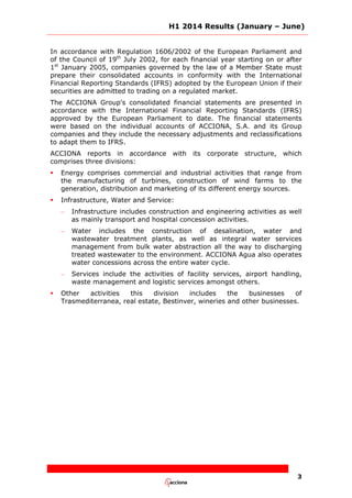 H1 2014 Results (January – June)
3
In accordance with Regulation 1606/2002 of the European Parliament and
of the Council of 19th
July 2002, for each financial year starting on or after
1st
January 2005, companies governed by the law of a Member State must
prepare their consolidated accounts in conformity with the International
Financial Reporting Standards (IFRS) adopted by the European Union if their
securities are admitted to trading on a regulated market.
The ACCIONA Group's consolidated financial statements are presented in
accordance with the International Financial Reporting Standards (IFRS)
approved by the European Parliament to date. The financial statements
were based on the individual accounts of ACCIONA, S.A. and its Group
companies and they include the necessary adjustments and reclassifications
to adapt them to IFRS.
ACCIONA reports in accordance with its corporate structure, which
comprises three divisions:
 Energy comprises commercial and industrial activities that range from
the manufacturing of turbines, construction of wind farms to the
generation, distribution and marketing of its different energy sources.
 Infrastructure, Water and Service:
– Infrastructure includes construction and engineering activities as well
as mainly transport and hospital concession activities.
– Water includes the construction of desalination, water and
wastewater treatment plants, as well as integral water services
management from bulk water abstraction all the way to discharging
treated wastewater to the environment. ACCIONA Agua also operates
water concessions across the entire water cycle.
– Services include the activities of facility services, airport handling,
waste management and logistic services amongst others.
 Other activities this division includes the businesses of
Trasmediterranea, real estate, Bestinver, wineries and other businesses.
 