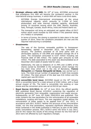 H1 2014 Results (January – June)
5
 Strategic alliance with KKR: On 24th
of June, ACCIONA announced
that prestigious firm KKR will become the company’s partner in the
international energy business, in which KKR will have a one-third stake.
- ACCIONA Energía Internacional encompasses all the group
international capacity which amounts to 2.3GW of wind,
photovoltaic and solar thermal installed capacity, distributed
among 14 countries among which the USA, Mexico, Australia,
Italy, Portugal, Canada, South Africa, India and Poland stand out.
- The transaction will bring an estimated net capital inflow of €417
million which could increase by €50 million if the potential listing
of a YieldCo is completed.
- In terms of timing, the closing is expected to take place in the last
quarter of 2014, when the conditions precedent are met and the
required restructuring is completed.
 Divestments:
– The sale of the German renewable portfolio to Swisspower
Renewables, agreed in December 2013, was completed in
January. The portfolio consisted of 18 wind parks with an
attributable capacity of 150.3MW and weighted average life of 8
years. The transaction amounted to €157 million including net
financial debt of €85 million. The capital gain amounts to €28
million. The debt associated to this asset was deconsolidated as of
December 2013 (debt of assets held for sale).
– Additionally, the sale to Globalvía of 11.78% and 12.88% of the
shares owned by ACCIONA in the companies which manage the
two tram lines which run in the city of Barcelona, Tramvia
Metropolitá and Tramvia Metropolitá del Besós, was carried out in
June. The total annual number of passenger in both lines exceeds
24 million. The total amount of the deal was €16 million and the
capital gain was €8 million.
 First convertible bond issue: ACCIONA issued on the 16th
January
2014 a convertible bond for a total amount of €342 million, with a fixed
annual coupon of 3%. The bond is convertible into existing or new
shares and the conversion price was set at €63.02 per share.
 Royal Decree 413/2014: On 10th
of June 2014, the official gazette
BOE published Royal Decree 413/2014 containing the regulation of
electricity generation from renewable, cogeneration and waste sources.
Subsequently, on 29th
June, IET Order 1045/2014 was published. This
order contains the new parameters for the remuneration of all renewable
installations, existing and future. The new regulatory model defines the
remuneration of these assets to be applied from 9th
July 2013, in
accordance with RD-L 9/2013. Neither the structure of the remuneration
model, nor the final parameters, represent significant differences from
those contained in the drafts published in February as part of the CNMC
public consultation process. RD-L 9/2013 came into force in July 2013,
and for this reason the results of the energy division for the first half of
2013 were not affected by such regulatory changes.
 