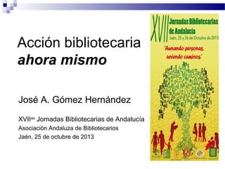 Acción bibliotecaria
ahora mismo
José A. Gómez Hernández
XVIIas Jornadas Bibliotecarias de Andalucía
Asociación Andaluza de Bibliotecarios
Jaén, 25 de octubre de 2013

 