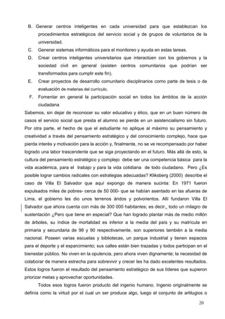 20
B. Generar centros inteligentes en cada universidad para que establezcan los
procedimientos estratégicos del servicio social y de grupos de voluntarios de la
universidad.
C. Generar sistemas informáticos para el monitoreo y ayuda en estas tareas.
D. Crear centros inteligentes universitarios que interactúen con los gobiernos y la
sociedad civil en general (existen centros comunitarios que podrían ser
transformados para cumplir este fin).
E. Crear proyectos de desarrollo comunitario disciplinarios como parte de tesis o de
evaluación de materias del currículo.
F. Fomentar en general la participación social en todos los ámbitos de la acción
ciudadana
Sabemos, sin dejar de reconocer su valor educativo y ético, que en un buen número de
casos el servicio social que presta el alumno se pierde en un asistencialismo sin futuro.
Por otra parte, el hecho de que el estudiante no aplique al máximo su pensamiento y
creatividad a través del pensamiento estratégico y del conocimiento complejo, hace que
pierda interés y motivación para la acción y, finalmente, no se ve recompensado por haber
logrado una labor trascendente que se siga proyectando en el futuro. Más allá de esto, la
cultura del pensamiento estratégico y complejo debe ser una competencia básica para la
vida académica, para el trabajo y para la vida cotidiana de todo ciudadano. Pero ¿Es
posible lograr cambios radicales con estrategias adecuadas? Kliksberg (2000) describe el
caso de Villa El Salvador que aquí expongo de manera sucinta: En 1971 fueron
expulsados miles de pobres- cerca de 50 000- que se habían asentado en las afueras de
Lima, el gobierno les dio unos terrenos áridos y polvorientos. Allí fundaron Villa El
Salvador que ahora cuenta con más de 300 000 habitantes; es decir,, todo un milagro de
sustentación ¿Pero que tiene en especial? Que han logrado plantar más de medio millón
de árboles, su índice de mortalidad es inferior a la media del país y su matrícula en
primaria y secundaria de 98 y 90 respectivamente, son superiores también a la media
nacional. Poseen varias escuelas y bibliotecas, un parque industrial y tienen espacios
para el deporte y el esparcimiento; sus calles están bien trazadas y todos participan en el
bienestar público. No viven en la opulencia, pero ahora viven dignamente; la necesidad de
colaborar de manera estrecha para sobrevivir y crecer les ha dado excelentes resultados.
Estos logros fueron el resultado del pensamiento estratégico de sus líderes que supieron
priorizar metas y aprovechar oportunidades.
Todos esos logros fueron producto del ingenio humano. Ingenio originalmente se
definía como la virtud por el cual un ser produce algo, luego el conjunto de artilugios o
 