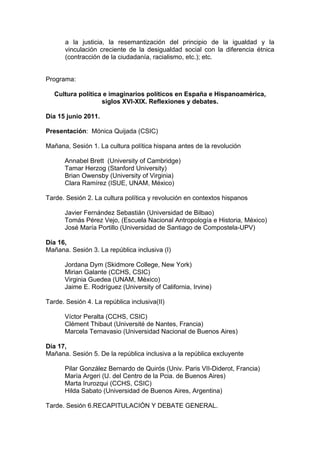 a la justicia, la resemantización del principio de la igualdad y la
vinculación creciente de la desigualdad social con la diferencia étnica
(contracción de la ciudadanía, racialismo, etc.); etc.
Programa:
Cultura política e imaginarios políticos en España e Hispanoamérica,
siglos XVI-XIX. Reflexiones y debates.
Día 15 junio 2011.
Presentación: Mónica Quijada (CSIC)
Mañana, Sesión 1. La cultura política hispana antes de la revolución
Annabel Brett (University of Cambridge)
Tamar Herzog (Stanford University)
Brian Owensby (University of Virginia)
Clara Ramírez (ISUE, UNAM, México)
Tarde. Sesión 2. La cultura política y revolución en contextos hispanos
Javier Fernández Sebastián (Universidad de Bilbao)
Tomás Pérez Vejo, (Escuela Nacional Antropología e Historia, México)
José María Portillo (Universidad de Santiago de Compostela-UPV)
Día 16,
Mañana. Sesión 3. La república inclusiva (I)
Jordana Dym (Skidmore College, New York)
Mirian Galante (CCHS, CSIC)
Virginia Guedea (UNAM, México)
Jaime E. Rodríguez (University of California, Irvine)
Tarde. Sesión 4. La república inclusiva(II)
Víctor Peralta (CCHS, CSIC)
Clément Thibaut (Université de Nantes, Francia)
Marcela Ternavasio (Universidad Nacional de Buenos Aires)
Día 17,
Mañana. Sesión 5. De la república inclusiva a la república excluyente
Pilar González Bernardo de Quirós (Univ. Paris VII-Diderot, Francia)
María Argeri (U. del Centro de la Pcia. de Buenos Aires)
Marta Irurozqui (CCHS, CSIC)
Hilda Sabato (Universidad de Buenos Aires, Argentina)
Tarde. Sesión 6.RECAPITULACIÓN Y DEBATE GENERAL.
 