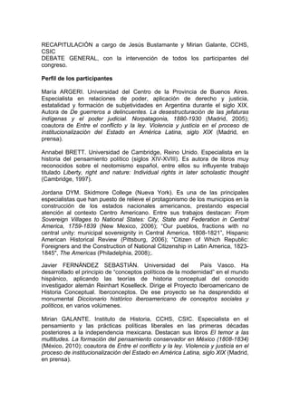 RECAPITULACIÓN a cargo de Jesús Bustamante y Mirian Galante, CCHS,
CSIC
DEBATE GENERAL, con la intervención de todos los participantes del
congreso.
Perfil de los participantes
María ARGERI. Universidad del Centro de la Provincia de Buenos Aires.
Especialista en relaciones de poder, aplicación de derecho y justicia,
estatalidad y formación de subjetividades en Argentina durante el siglo XIX.
Autora de De guerreros a delincuentes. La desestructuración de las jefaturas
indígenas y el poder judicial. Norpatagonia, 1880-1930 (Madrid, 2005);
coautora de Entre el conflicto y la ley. Violencia y justicia en el proceso de
institucionalización del Estado en América Latina, siglo XIX (Madrid, en
prensa).
Annabel BRETT. Universidad de Cambridge, Reino Unido. Especialista en la
historia del pensamiento político (siglos XIV-XVIII). Es autora de libros muy
reconocidos sobre el neotomismo español, entre ellos su influyente trabajo
titulado Liberty, right and nature: Individual rights in later scholastic thought
(Cambridge, 1997).
Jordana DYM. Skidmore College (Nueva York). Es una de las principales
especialistas que han puesto de relieve el protagonismo de los municipios en la
construcción de los estados nacionales americanos, prestando especial
atención al contexto Centro Americano. Entre sus trabajos destacan: From
Sovereign Villages to National States: City, State and Federation in Central
America, 1759-1839 (New Mexico, 2006); “Our pueblos, fractions with no
central unity: municipal sovereignity in Central America, 1808-1821”, Hispanic
American Historical Review (Pittsburg, 2006); “Citizen of Which Republic:
Foreigners and the Construction of National Citizenship in Latin America, 1823-
1845", The Americas (Philadelphia, 2008);.
Javier FERNÁNDEZ SEBASTIÁN. Universidad del País Vasco. Ha
desarrollado el principio de “conceptos políticos de la modernidad” en el mundo
hispánico, aplicando las teorías de historia conceptual del conocido
investigador alemán Reinhart Koselleck. Dirige el Proyecto Iberoamericano de
Historia Conceptual. Iberconceptos. De ese proyecto se ha desprendido el
monumental Diccionario histórico iberoamericano de conceptos sociales y
políticos, en varios volúmenes.
Mirian GALANTE. Instituto de Historia, CCHS, CSIC. Especialista en el
pensamiento y las prácticas políticas liberales en las primeras décadas
posteriores a la independencia mexicana. Destacan sus libros El temor a las
multitudes. La formación del pensamiento conservador en México (1808-1834)
(México, 2010); coautora de Entre el conflicto y la ley. Violencia y justicia en el
proceso de institucionalización del Estado en América Latina, siglo XIX (Madrid,
en prensa).
 
