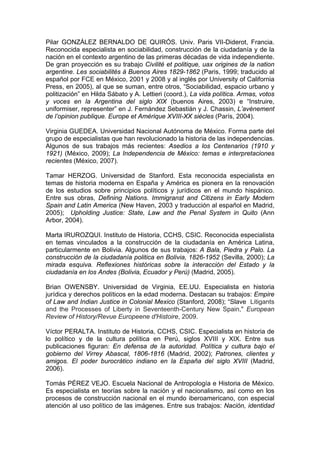 Pilar GONZÁLEZ BERNALDO DE QUIRÓS. Univ. Paris VII-Diderot, Francia.
Reconocida especialista en sociabilidad, construcción de la ciudadanía y de la
nación en el contexto argentino de las primeras décadas de vida independiente.
De gran proyección es su trabajo Civilité et politique, uax origines de la nation
argentine. Les sociabilités à Buenos Aires 1829-1862 (Paris, 1999; traducido al
español por FCE en México, 2001 y 2008 y al inglés por University of California
Press, en 2005), al que se suman, entre otros, “Sociabilidad, espacio urbano y
politización” en Hilda Sábato y A. Lettieri (coord.), La vida política. Armas, votos
y voces en la Argentina del siglo XIX (buenos Aires, 2003) e “Instruire,
uniformiser, representer” en J. Fernández Sebastián y J. Chassin, L’avènement
de l’opinion publique. Europe et Amérique XVIII-XX siècles (París, 2004).
Virginia GUEDEA. Universidad Nacional Autónoma de México. Forma parte del
grupo de especialistas que han revolucionado la historia de las independencias.
Algunos de sus trabajos más recientes: Asedios a los Centenarios (1910 y
1921) (México, 2009); La Independencia de México: temas e interpretaciones
recientes (México, 2007).
Tamar HERZOG. Universidad de Stanford. Esta reconocida especialista en
temas de historia moderna en España y América es pionera en la renovación
de los estudios sobre principios políticos y jurídicos en el mundo hispánico.
Entre sus obras, Defining Nations. Immigranst and Citizens in Early Modern
Spain and Latin America (New Haven, 2003 y traducción al español en Madrid,
2005); Upholding Justice: State, Law and the Penal System in Quito (Ann
Arbor, 2004).
Marta IRUROZQUI. Instituto de Historia, CCHS, CSIC. Reconocida especialista
en temas vinculados a la construcción de la ciudadanía en América Latina,
particularmente en Bolivia. Algunos de sus trabajos: A Bala, Piedra y Palo. La
construcción de la ciudadanía politica en Bolivia, 1826-1952 (Sevilla, 2000); La
mirada esquiva. Reflexiones históricas sobre la interacción del Estado y la
ciudadanía en los Andes (Bolivia, Ecuador y Perú) (Madrid, 2005).
Brian OWENSBY. Universidad de Virginia, EE.UU. Especialista en historia
jurídica y derechos políticos en la edad moderna. Destacan su trabajos: Empire
of Law and Indian Justice in Colonial Mexico (Stanford, 2008); “Slave Litigants
and the Processes of Liberty in Seventeenth-Century New Spain," European
Review of History/Revue Europeene d'Histoire, 2009.
Víctor PERALTA. Instituto de Historia, CCHS, CSIC. Especialista en historia de
lo político y de la cultura política en Perú, siglos XVIII y XIX. Entre sus
publicaciones figuran: En defensa de la autoridad. Política y cultura bajo el
gobierno del Virrey Abascal, 1806-1816 (Madrid, 2002); Patrones, clientes y
amigos. El poder burocrático indiano en la España del siglo XVIII (Madrid,
2006).
Tomás PÉREZ VEJO. Escuela Nacional de Antropología e Historia de México.
Es especialista en teorías sobre la nación y el nacionalismo, así como en los
procesos de construcción nacional en el mundo iberoamericano, con especial
atención al uso político de las imágenes. Entre sus trabajos: Nación, identidad
 
