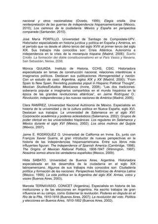 nacional y otros nacionalistas (Oviedo, 1999); Elegía criolla. Una
reinterpretación de las guerras de independencia hispanoamericanas (México,
2010); Los caminos de la ciudadanía. México y España en perspectiva
comparada (Santander, 2010).
José María PORTILLO. Universidad de Santiago de Compostela-UPV.
Historiador especializado en historia jurídica y política en España y América, en
el período que va desde el último tercio del siglo XVIII al primer tercio del siglo
XIX. Sus trabajos más conocidos son: Crisis Atlántica. Autonomía e
independencia en la crisis de la monarquía hispana (Madrid, 2006); Sueño
Criollo. La formación del doble constitucionalismo en el País Vasco y Navarra,
San Sebastián, Nerea, 2006.
Mónica QUIJADA. Instituto de Historia, CCHS, CSIC. Historiadora
especializada en temas de construcción nacional, relaciones interétnicas e
imaginarios políticos. Destacan sus publicaciones Homogeneidad y nación.
Con un estudio de caso: Argentina, siglos XIX y XX (Madrid, 2000); “From
Spain to New Spain. Revisiting postestas populi in Hispanic Political Thought”,
Mexican Studies/Estudios Mexicanos (Irvine, 2008); “Las dos tradiciones:
soberanía popular e imaginarios compartidos en el mundo hispánico en la
época de las grandes revoluciones atlánticas“, en Jaime Rodríguez O.:
Revolución, independencias y las nuevas naciones de América (Madrid, 2005).
Clara RAMÍREZ. Universidad Nacional Autónoma de México. Especialista en
historia de la universidad y de la cultura política en Nueva España, siglo XVI.
Destacan sus trabajos: La universidad de Salamanca en el siglo XVI:
Corporación académica y poderes eclesiásticos (Salamanca, 2002); Grupos de
poder clerical en las universidades hispánicas. Los regulares en Salamanca y
México durante el siglo XVI (México, 2002); Los otros molinos del Quijote
(México, 2007).
Jaime E. RODRÍGUEZ O. Universidad de California en Irvine. Es, junto con
François Xavier Guerra, el gran introductor de nuevas perspectivas en la
historia de las independencias hispanoamericana. Entre sus libros más
influyentes figuran: The Independence of Spanish America (Cambridge, 1998);
The Origins of Mexican National Politics, 1808-1847 (Wilmington, 1997);
Nosotros somos ahora los verdaderos españoles (Mexico, 2009).
Hilda SABATO. Universidad de Buenos Aires, Argentina. Historiadora
especializada en los desarrollos de la ciudadanía en el siglo XIX
latinoamericano. Algunos de sus trabajos más conocidos son: Ciudadanía
política y formación de las naciones. Perspectivas históricas de América Latina
(México, 1999); La vida política en la Argentina del siglo XIX. Armas, votos y
voces (Buenos Aires, 2003).
Marcela TERNAVASIO. CONICET (Argentina). Especialista en historia de las
instituciones y de las elecciones en Argentina. Ha escrito trabajos de gran
influencia en su campo, como Gobernar la revolución. Poderes en disputa en el
Río de la Plta, 1810-1816 (Buenos Aires, 2007); La revolución del voto. Política
y elecciones en Buenos Aires, 1810-1852 (Buenos Aires, 2002).
 