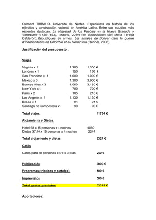 Clément THIBAUD. Université de Nantes. Especialista en historia de los
ejércitos y construcción nacional en América Latina. Entre sus estudios más
recientes destacan: La Majestad de los Pueblos en la Nueva Granada y
Venezuela (1780-1832), (Madrid, 2010) (en colaboración con María Teresa
Calderón); Républiques en armes. Les armées de Bolívar dans la guerre
d'Indépendance en Colombie et au Venezuela (Rennes, 2006).
Justificación del presupuesto :
Viajes
Virginia x 1 1.300 1.300 €
Londres x 1 150 150 €
San Francisco x 1 1.000 1.000 €
México x 3 1.300 3.900 €
Buenos Aires x 3 1.060 3.180 €
New York x 1 700 700 €
París x 2 105 210 €
Los Angeles x 1 1.130 1.130 €
Bilbao x 1 94 94 €
Santiago de Compostela x1 90 90 €
Total viajes: 11754 €
Alojamiento y Dietas:
Hotel 68 x 15 personas x 4 noches 4080
Dietas 37,40 x 15 personas x 4 noches 2244
Total alojamiento y dietas 6324 €
Cafés
Cafés para 20 personas x 4 € x 3 días 240 €
Publicación 3000 €
Programas (trípticos y carteles) 500 €
Imprevistos 500 €
Total gastos previstos 22318 €
Aportaciones:
 
