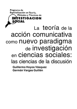 La    teoría   de la
  acción comunicativa
como nuevo paradigma
        de investigación
  en ciencias sociales:
 las ciencias de la discusión
  Guillermo Hoyos Vásquez
  Germán Vargas Guillén