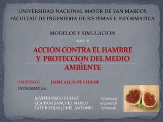 UNIVERSIDAD NACIONAL MAYOR DE SAN MARCOS FACULTAD DE INGENIERIA DE SISTEMAS E INFORMATICA MODELOS Y SIMULACION 2011-0 ACCION CONTRA EL HAMBRE  Y  PROTECCION DEL MEDIO AMBIENTE PROFESOR:	JAIME ALCALDE CHIGNE INTEGRANTES: 	ALVITES PISCO GULLET     	 07200129 	CCAIPANI SANCHEZ MARCO	07200078 	TAFUR ROJAS JONEL ANTONIO       07200116 