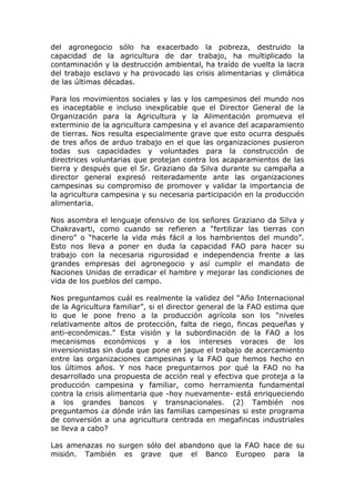 del agronegocio sólo ha exacerbado la pobreza, destruido la
capacidad de la agricultura de dar trabajo, ha multiplicado la
contaminación y la destrucción ambiental, ha traído de vuelta la lacra
del trabajo esclavo y ha provocado las crisis alimentarias y climática
de las últimas décadas.

Para los movimientos sociales y las y los campesinos del mundo nos
es inaceptable e incluso inexplicable que el Director General de la
Organización para la Agricultura y la Alimentación promueva el
exterminio de la agricultura campesina y el avance del acaparamiento
de tierras. Nos resulta especialmente grave que esto ocurra después
de tres años de arduo trabajo en el que las organizaciones pusieron
todas sus capacidades y voluntades para la construcción de
directrices voluntarias que protejan contra los acaparamientos de las
tierra y después que el Sr. Graziano da Silva durante su campaña a
director general expresó reiteradamente ante las organizaciones
campesinas su compromiso de promover y validar la importancia de
la agricultura campesina y su necesaria participación en la producción
alimentaria.

Nos asombra el lenguaje ofensivo de los señores Graziano da Silva y
Chakravarti, como cuando se refieren a “fertilizar las tierras con
dinero” o “hacerle la vida más fácil a los hambrientos del mundo”.
Esto nos lleva a poner en duda la capacidad FAO para hacer su
trabajo con la necesaria rigurosidad e independencia frente a las
grandes empresas del agronegocio y así cumplir el mandato de
Naciones Unidas de erradicar el hambre y mejorar las condiciones de
vida de los pueblos del campo.

Nos preguntamos cuál es realmente la validez del “Año Internacional
de la Agricultura familiar”, si el director general de la FAO estima que
lo que le pone freno a la producción agrícola son los “niveles
relativamente altos de protección, falta de riego, fincas pequeñas y
anti-económicas.” Esta visión y la subordinación de la FAO a los
mecanismos económicos y a los intereses voraces de los
inversionistas sin duda que pone en jaque el trabajo de acercamiento
entre las organizaciones campesinas y la FAO que hemos hecho en
los últimos años. Y nos hace preguntarnos por qué la FAO no ha
desarrollado una propuesta de acción real y efectiva que proteja a la
producción campesina y familiar, como herramienta fundamental
contra la crisis alimentaria que -hoy nuevamente- está enriqueciendo
a los grandes bancos y transnacionales. (2) También nos
preguntamos ¿a dónde irán las familias campesinas si este programa
de conversión a una agricultura centrada en megafincas industriales
se lleva a cabo?

Las amenazas no surgen sólo del abandono que la FAO hace de su
misión. También es grave que el Banco Europeo para la
 