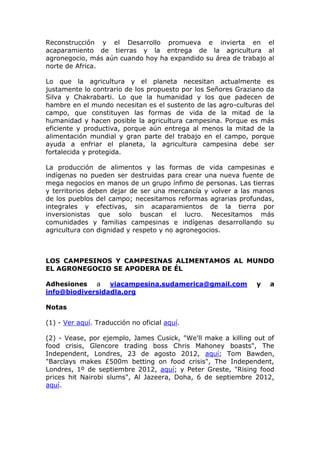 Reconstrucción y el Desarrollo promueva e invierta en el
acaparamiento de tierras y la entrega de la agricultura al
agronegocio, más aún cuando hoy ha expandido su área de trabajo al
norte de Africa.

Lo que la agricultura y el planeta necesitan actualmente es
justamente lo contrario de los propuesto por los Señores Graziano da
Silva y Chakrabarti. Lo que la humanidad y los que padecen de
hambre en el mundo necesitan es el sustento de las agro-culturas del
campo, que constituyen las formas de vida de la mitad de la
humanidad y hacen posible la agricultura campesina. Porque es más
eficiente y productiva, porque aún entrega al menos la mitad de la
alimentación mundial y gran parte del trabajo en el campo, porque
ayuda a enfriar el planeta, la agricultura campesina debe ser
fortalecida y protegida.

La producción de alimentos y las formas de vida campesinas e
indígenas no pueden ser destruidas para crear una nueva fuente de
mega negocios en manos de un grupo ínfimo de personas. Las tierras
y territorios deben dejar de ser una mercancía y volver a las manos
de los pueblos del campo; necesitamos reformas agrarias profundas,
integrales y efectivas, sin acaparamientos de la tierra por
inversionistas que solo buscan el lucro. Necesitamos más
comunidades y familias campesinas e indígenas desarrollando su
agricultura con dignidad y respeto y no agronegocios.



LOS CAMPESINOS Y CAMPESINAS ALIMENTAMOS AL MUNDO
EL AGRONEGOCIO SE APODERA DE ÉL

Adhesiones a viacampesina.sudamerica@gmail.com                y   a
info@biodiversidadla.org

Notas

(1) - Ver aquí. Traducción no oficial aquí.

(2) - Vease, por ejemplo, James Cusick, "We'll make a killing out of
food crisis, Glencore trading boss Chris Mahoney boasts", The
Independent, Londres, 23 de agosto 2012, aquí; Tom Bawden,
"Barclays makes £500m betting on food crisis", The Independent,
Londres, 1º de septiembre 2012, aquí; y Peter Greste, "Rising food
prices hit Nairobi slums", Al Jazeera, Doha, 6 de septiembre 2012,
aquí.
 