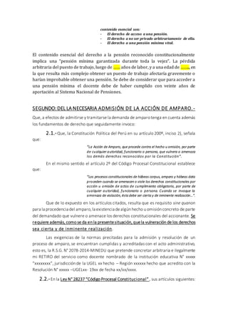 contenido esencial son:
- El derecho de acceso a una pensión.
- El derecho a no ser privado arbitrariamente de ella.
- El derecho a una pensión mínima vital.
El contenido esencial del derecho a la pensión reconocido constitucionalmente
implica una “pensión mínima garantizada durante toda la vejez”. La pérdida
arbitraria del puesto de trabajo, luego de …… años de labor, y a una edad de …….., en
la que resulta más complejo obtener un puesto de trabajo afectaría gravemente o
harían improbable obtener una pensión. Se debe de considerar que para acceder a
una pensión mínima el docente debe de haber cumplido con veinte años de
aportación al Sistema Nacional de Pensiones.
SEGUNDO: DEL LA NECESARIA ADMISIÓN DE LA ACCIÓN DE AMPARO.-
Que, a efectos de admitirse y tramitarse la demanda de amparo tenga en cuenta además
los fundamentos de derecho que seguidamente invoco:
2.1.-Que, la Constitución Política del Perú en su artículo 200º, inciso 2), señala
que:
“La Acción de Amparo, que procede contra el hecho u omisión, por parte
de cualquier autoridad, funcionario o persona, que vulnera o amenaza
los demás derechos reconocidos por la Constitución”.
En el mismo sentido el artículo 2º del Código Procesal Constitucional establece
que:
“Los procesos constitucionales de hábeas corpus, amparo y hábeas data
proceden cuando se amenacen o viole los derechos constitucionales por
acción u omisión de actos de cumplimiento obligatorio, por parte de
cualquier autoridad, funcionario o persona. Cuando se invoque la
amenaza de violación, ésta debe ser cierta y de inminente realización…”.
Que de lo expuesto en los artículos citados, resulta que es requisito sine quanon
para la procedencia del amparo,la existencia dealgún hecho u omisión concreto de parte
del demandado que vulnere o amenace los derechos constitucionales del accionante. Se
requiere además, como se da en la presentesituación, quela vulneración de los derechos
sea cierta y de inminente realización.
Las exigencias de la normas precitadas para la admisión y resolución de un
proceso de amparo, se encuentran cumplidas y acreditadas con el acto administrativo,
esto es, la R.S.G. N° 2078-2014-MINEDU que pretende concretar arbitraria e ilegalmente
mi RETIRO del servicio como docente nombrado de la institución educativa N° xxxxx
“xxxxxxxx”, jurisdicción de la UGEL xx hecho – Región xxxxxx hecho que acredito con la
Resolución N° xxxxx –UGELxx- 19xx de fecha xx/xx/xxxx.
2.2.-En la Ley N° 28237 “Código Procesal Constitucional”, sus artículos siguientes:
 