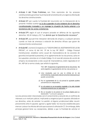  Artículo II del Título Preliminar, son fines esenciales de los procesos
constitucionales garantizar la primacía de la Constitución y la vigencia efectiva de
los derechos constitucionales.
 Artículo 15°, por cuanto la finalidad del recurrente con la interposición de la
presente medida cautelar es la de suspender el acto violatorio de mi derechos
constitucionales invocados y se reponga la situación de hecho anterior a la
existencia de los actos violatorios.
 Artículo 37º, según el cual el amparo procede en defensa de los siguientes
derechos: 10) Al trabajo y 25) “Los demás que la Constitución reconoce”.
 Artículo 39°, que permite interponer demanda de amparo, a cualquier persona
cuando se trate de amenaza o violación de derechos difusos que gocen de
reconocimiento constitucional.
 Artículo 46°, numeral 2) respecto a la “EXCEPCIONES AL AGOTAMIENTO DE LA VIA
PREVIA”, el inciso 4) del Art. 5º de la Ley Nº 28237 - Código Procesal
Constitucional, establece como causal de improcedencia de las acciones de
garantía (incluyendo la presente), el no agotamiento de las vías previas, salvo en
los supuestos previstos en el citado Código. En el caso del proceso de acción de
amparo, las excepciones a esta causal de improcedencia, están reguladas en el
Art. 46º de la norma citada, que señala lo siguiente:
“Art. 46º.- Excepciones al agotamiento de las vías previas.- No
será exigible el agotamiento de las vías previas si:
1) Una resolución, que no sea la última en la vía
administrativa,es ejecutada antes devencerseel plazopara que
quede consentida;
2) Por el agotamiento de la vía previa la agresión pudiera
convertirse en irreparable;
3) La vía previa no se encuentra regulada o ha sido iniciada
innecesariamente por el afectado ; o
4) No se resuelve la vía previa en los plazos fijados para su
resolución.” (subrayado agregado).
Las vías previas están relacionadas con el conocimiento y solución de un conflicto de
intereses a un nivel pre-judicial, implicando su exigencia que el supuesto afectado en
sus derechos, antes de someter la cuestión al órgano jurisdiccional debe recurrir
previamente ante el supuesto agresor y agotar todos los recursos establecidos para
enervar y atacar los efectos del acto que ocasiona la afectación (3). Sin embargo, dicho
principio general tiene sus excepciones, debido a que la finalidad de solicitar el
(3
) HEREDIA MENDOZA, Madeleine. Naturaleza Procesal de la Acción de Amparo. Lima:Cultural
Cusco, 1995. P. 109.
 